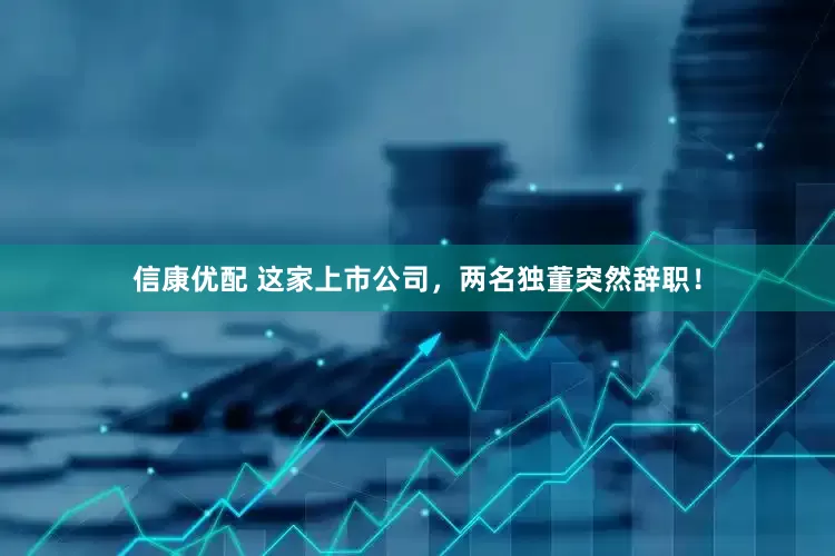 信康优配 这家上市公司，两名独董突然辞职！
