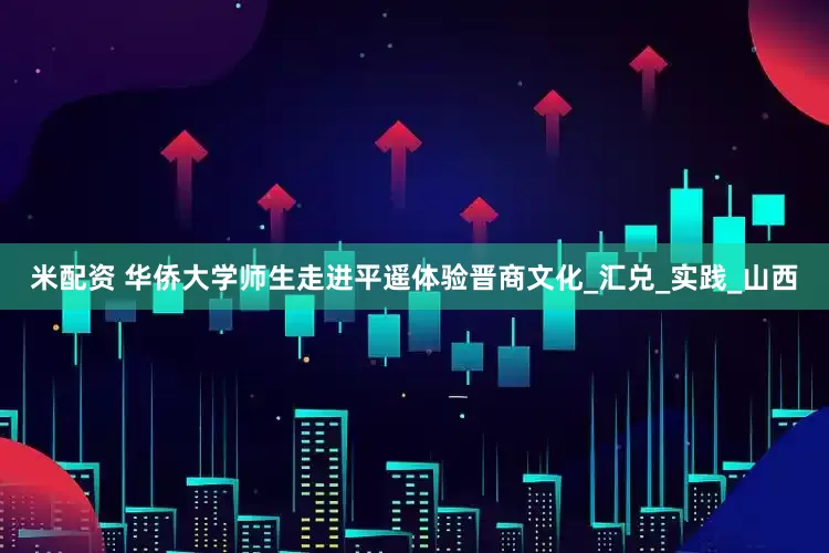 米配资 华侨大学师生走进平遥体验晋商文化_汇兑_实践_山西
