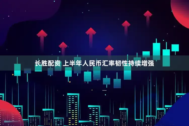 长胜配资 上半年人民币汇率韧性持续增强