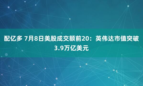 配亿多 7月8日美股成交额前20：英伟达市值突破3.9万亿美元