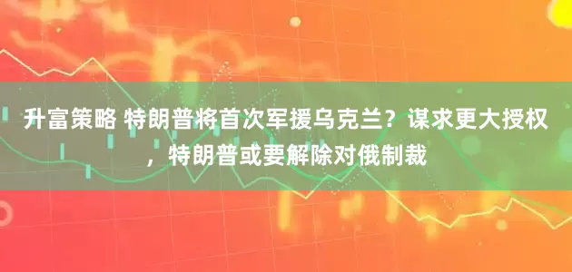 升富策略 特朗普将首次军援乌克兰？谋求更大授权，特朗普或要解除对俄制裁