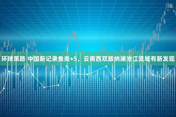 环球策路 中国新记录鱼类+5，云南西双版纳澜沧江流域有新发现