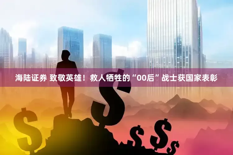 海陆证券 致敬英雄！救人牺牲的“00后”战士获国家表彰