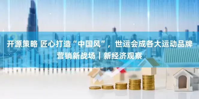 开源策略 匠心打造“中国风”，世运会成各大运动品牌营销新战场｜新经济观察
