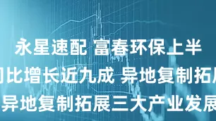 永星速配 富春环保上半年净利润同比增长近九成 异地复制拓展三大产业发展