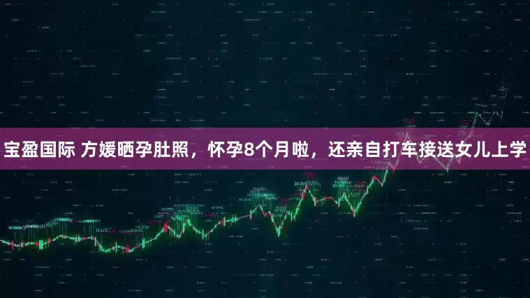 宝盈国际 方媛晒孕肚照，怀孕8个月啦，还亲自打车接送女儿上学