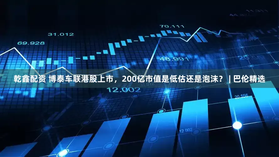 乾鑫配资 博泰车联港股上市，200亿市值是低估还是泡沫？ | 巴伦精选