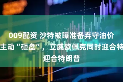 009配资 沙特被曝准备弃守油价防线主动“砸盘”，立威欧佩克同时迎合特朗普