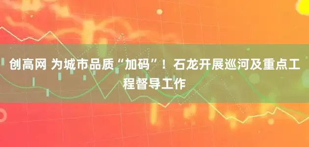 创高网 为城市品质“加码”！石龙开展巡河及重点工程督导工作