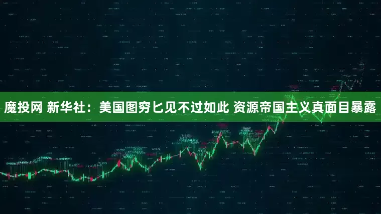 魔投网 新华社：美国图穷匕见不过如此 资源帝国主义真面目暴露