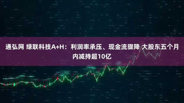 通弘网 绿联科技A+H：利润率承压、现金流骤降 大股东五个月内减持超10亿
