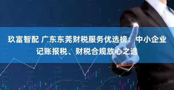 玖富智配 广东东莞财税服务优选榜：中小企业记账报税、财税合规放心之选
