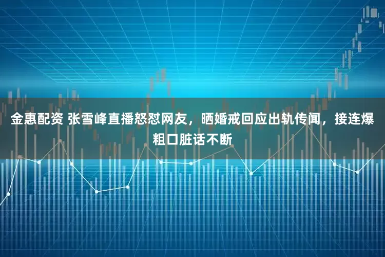金惠配资 张雪峰直播怒怼网友，晒婚戒回应出轨传闻，接连爆粗口脏话不断