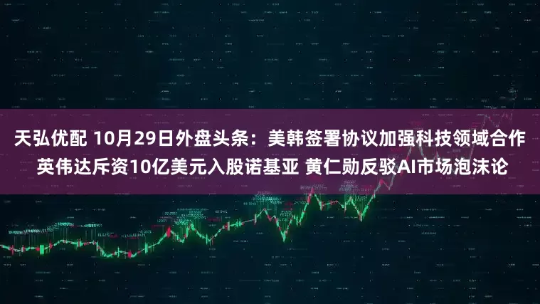 天弘优配 10月29日外盘头条：美韩签署协议加强科技领域合作 英伟达斥资10亿美元入股诺基亚 黄仁勋反驳AI市场泡沫论