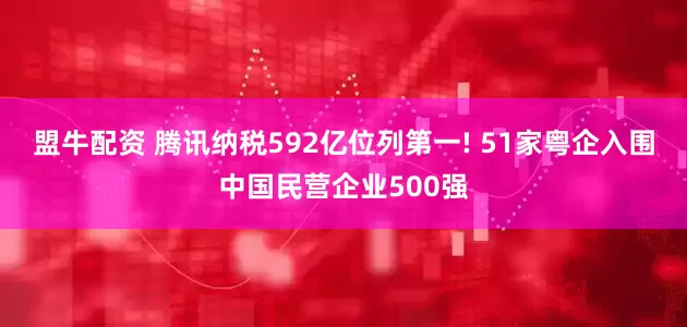 盟牛配资 腾讯纳税592亿位列第一! 51家粤企入围中国民营企业500强